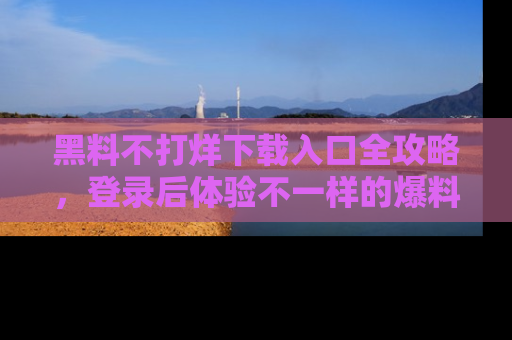 黑料不打烊下载入口全攻略，登录后体验不一样的爆料乐趣！