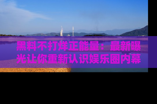 黑料不打烊正能量：最新曝光让你重新认识娱乐圈内幕！