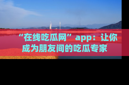 “在线吃瓜网”app：让你成为朋友间的吃瓜专家