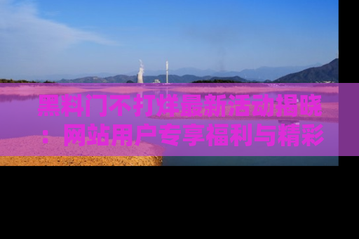 黑料门不打烊最新活动揭晓：网站用户专享福利与精彩内容抢先看