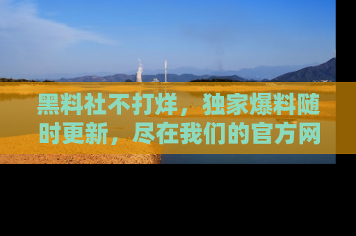 黑料社不打烊，独家爆料随时更新，尽在我们的官方网站网址！