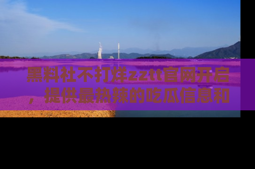 黑料社不打烊zztt官网开启，提供最热辣的吃瓜信息和黑料分享！