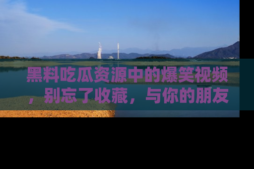 黑料吃瓜资源中的爆笑视频，别忘了收藏，与你的朋友一起分享乐趣！