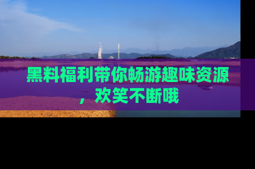 黑料福利带你畅游趣味资源，欢笑不断哦