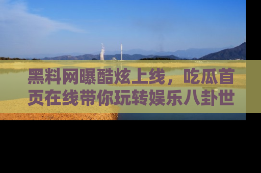 黑料网曝酷炫上线，吃瓜首页在线带你玩转娱乐八卦世界