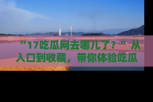 “17吃瓜网去哪儿了？”从入口到收藏，带你体验吃瓜新风潮！