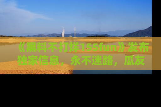 《黑料不打烊155fun》发布独家信息，永不迷路，瓜友们的最佳选择！