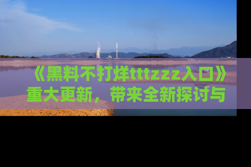 《黑料不打烊tttzzz入口》重大更新，带来全新探讨与互动体验