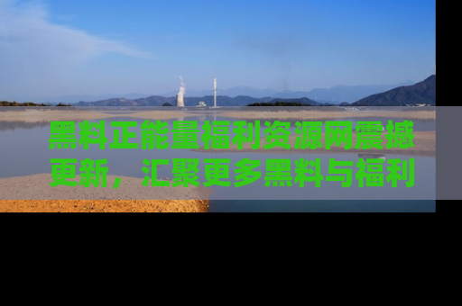 黑料正能量福利资源网震撼更新，汇聚更多黑料与福利！