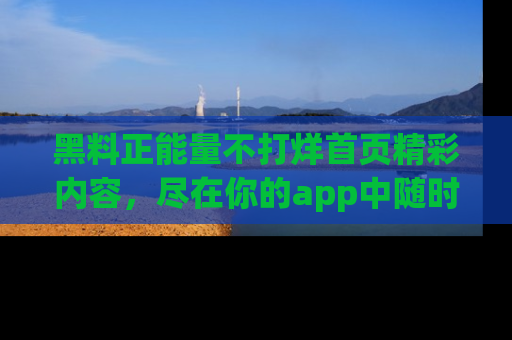 黑料正能量不打烊首页精彩内容，尽在你的app中随时观看