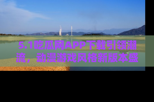 5.1吃瓜网APP下载引领潮流，动漫游戏风格新版本盛情发布！