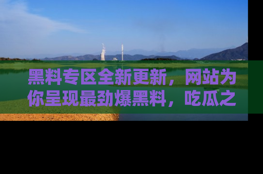 黑料专区全新更新，网站为你呈现最劲爆黑料，吃瓜之旅从这里开始！