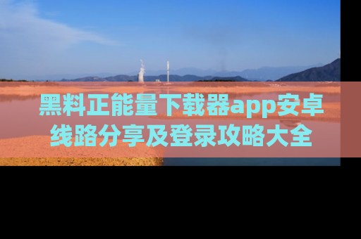 黑料正能量下载器app安卓线路分享及登录攻略大全