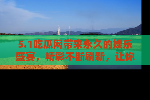 5.1吃瓜网带来永久的娱乐盛宴，精彩不断刷新，让你乐在其中