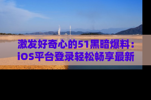 激发好奇心的51黑暗爆料：iOS平台登录轻松畅享最新八卦，刷新你的宠儿清单！