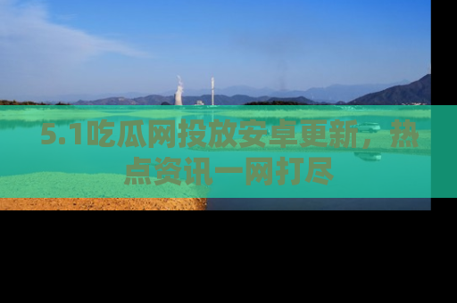 5.1吃瓜网投放安卓更新，热点资讯一网打尽