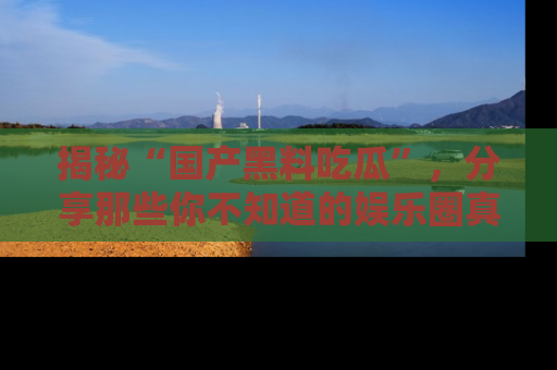 揭秘“国产黑料吃瓜”，分享那些你不知道的娱乐圈真实内幕！