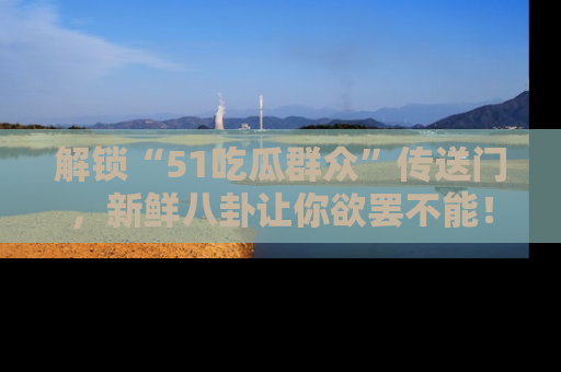 解锁“51吃瓜群众”传送门，新鲜八卦让你欲罢不能！