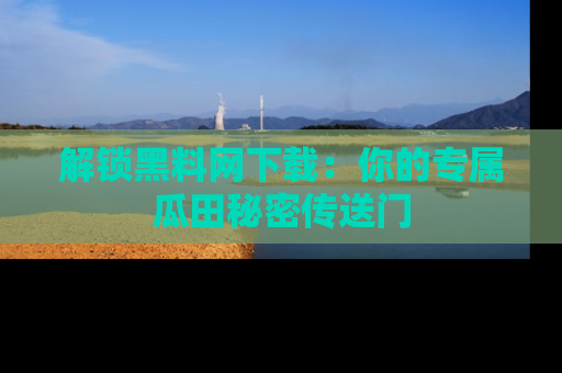 解锁黑料网下载：你的专属瓜田秘密传送门