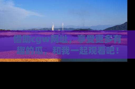 借助cgw网址，享受更多有趣的瓜，和我一起观看吧！