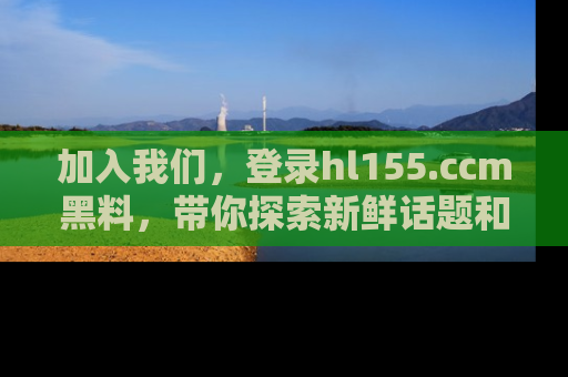 加入我们，登录hl155.ccm黑料，带你探索新鲜话题和黑料趣事！