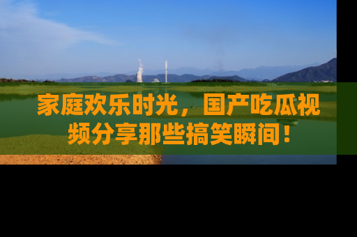 家庭欢乐时光，国产吃瓜视频分享那些搞笑瞬间！