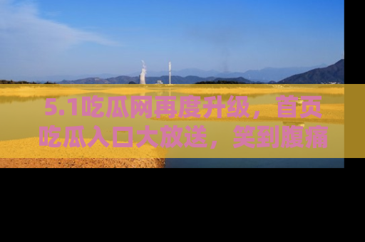 5.1吃瓜网再度升级，首页吃瓜入口大放送，笑到腹痛的秘密等你来！