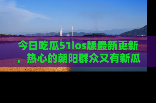 今日吃瓜51ios版最新更新，热心的朝阳群众又有新瓜要分享啦！
