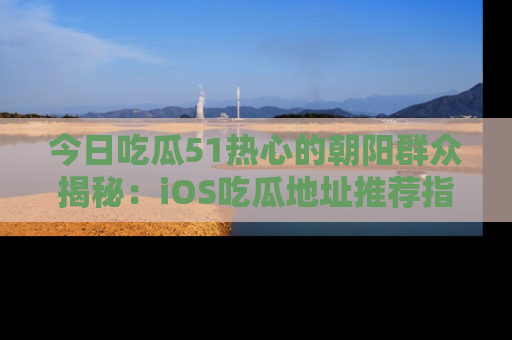 今日吃瓜51热心的朝阳群众揭秘：iOS吃瓜地址推荐指南！