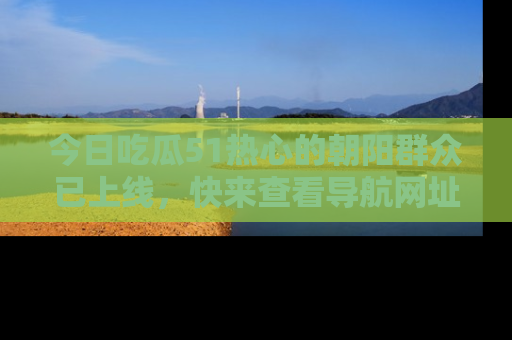 今日吃瓜51热心的朝阳群众已上线，快来查看导航网址，获取最新吃瓜资讯！