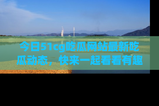 今日51cg吃瓜网站最新吃瓜动态，快来一起看看有趣的事情！
