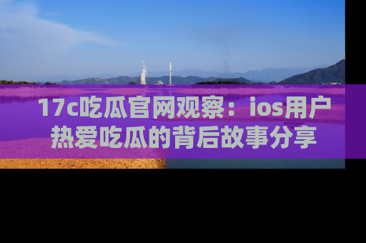 17c吃瓜官网观察：ios用户热爱吃瓜的背后故事分享