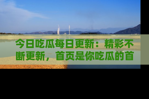 今日吃瓜每日更新：精彩不断更新，首页是你吃瓜的首选！