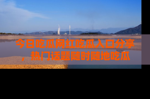 今日吃瓜网红吃瓜入口分享，热门话题随时随地吃瓜
