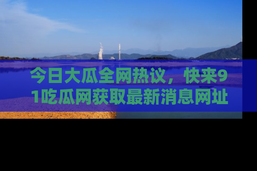 今日大瓜全网热议，快来91吃瓜网获取最新消息网址