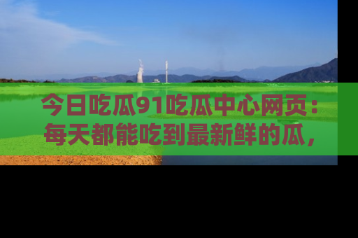 今日吃瓜91吃瓜中心网页：每天都能吃到最新鲜的瓜，八卦互动精彩无限！