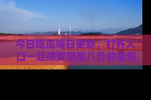 今日吃瓜每日更新，打开入口一起感受明星八卦的最新动态，别说我没告诉你哦！