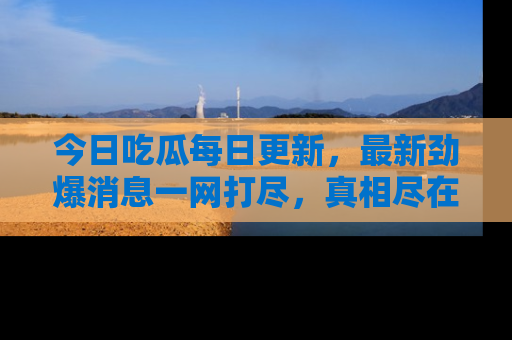 今日吃瓜每日更新，最新劲爆消息一网打尽，真相尽在其中！
