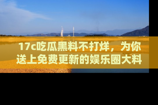 17c吃瓜黑料不打烊，为你送上免费更新的娱乐圈大料！