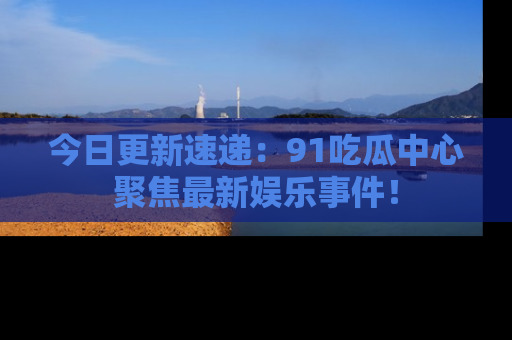 今日更新速递：91吃瓜中心聚焦最新娱乐事件！