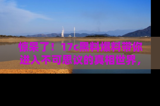 惊呆了！17c黑料爆料带你进入不可思议的真相世界，赶快看链接！