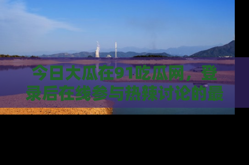今日大瓜在91吃瓜网，登录后在线参与热辣讨论的最佳去处！