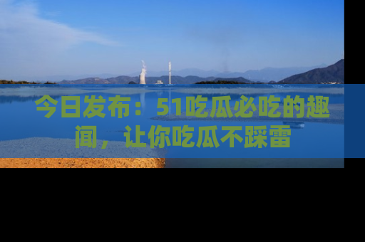 今日发布：51吃瓜必吃的趣闻，让你吃瓜不踩雷