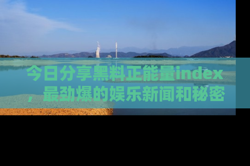 今日分享黑料正能量index，最劲爆的娱乐新闻和秘密等你来发现！