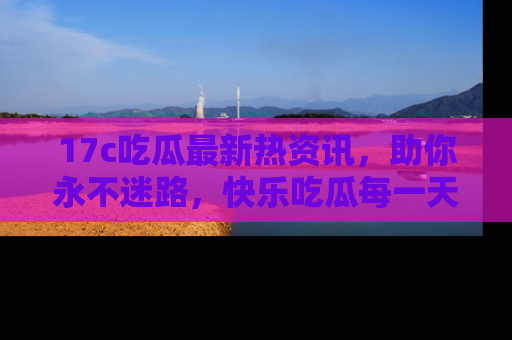 17c吃瓜最新热资讯，助你永不迷路，快乐吃瓜每一天！