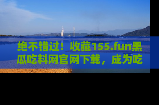 绝不错过！收藏155.fun黑瓜吃料网官网下载，成为吃瓜达人！