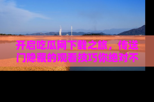 开启吃瓜网下载之旅，传送门隐藏的观看技巧你绝对不能错过！