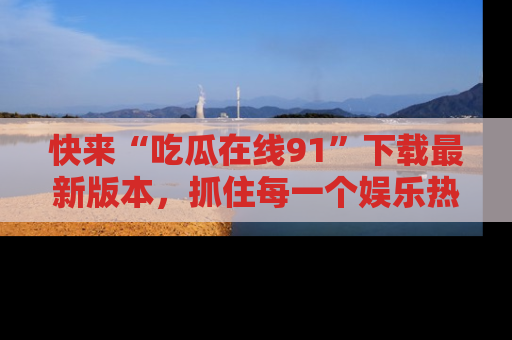 快来“吃瓜在线91”下载最新版本，抓住每一个娱乐热点的精彩瞬间！