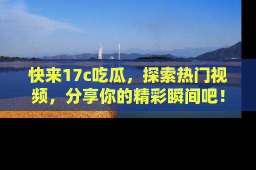 快来17c吃瓜，探索热门视频，分享你的精彩瞬间吧！