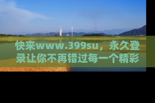 快来www.399su，永久登录让你不再错过每一个精彩的吃瓜瞬间！